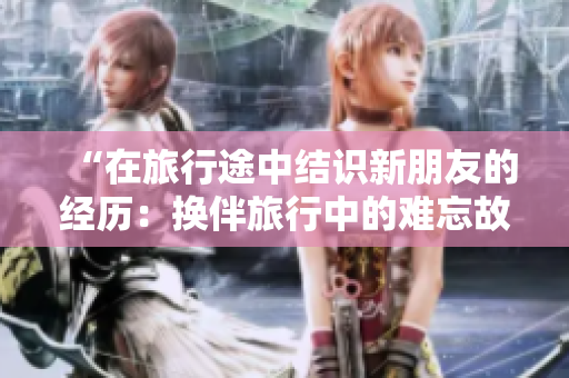 “在旅行途中結(jié)識(shí)新朋友的經(jīng)歷：換伴旅行中的難忘故事”
