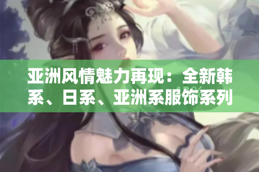 亞洲風(fēng)情魅力再現(xiàn)：全新韓系、日系、亞洲系服飾系列震撼登場！