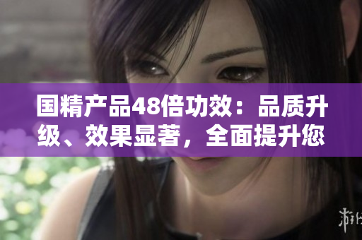 國精產(chǎn)品48倍功效：品質(zhì)升級、效果顯著，全面提升您的生活品質(zhì)
