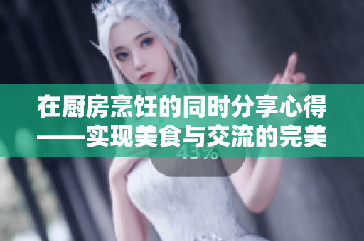 在廚房烹飪的同時分享心得——實現(xiàn)美食與交流的完美結(jié)合