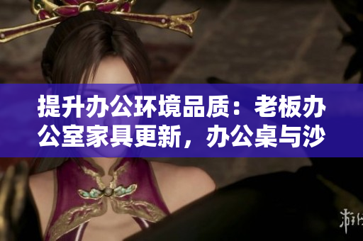 提升辦公環(huán)境品質(zhì)：老板辦公室家具更新，辦公桌與沙發(fā)更顯品質(zhì)