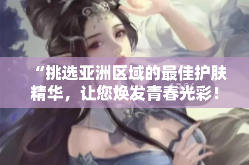 “挑選亞洲區(qū)域的最佳護(hù)膚精華，讓您煥發(fā)青春光彩！”