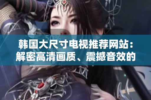 韓國大尺寸電視推薦網(wǎng)站：解密高清畫質(zhì)、震撼音效的最佳選擇