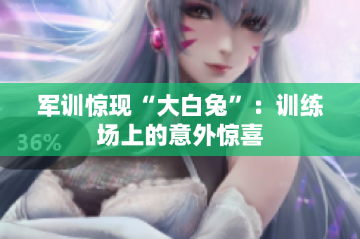 軍訓驚現“大白兔”：訓練場上的意外驚喜