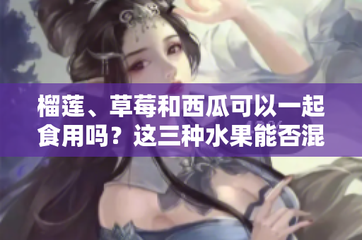 榴蓮、草莓和西瓜可以一起食用嗎？這三種水果能否混合食用？ 