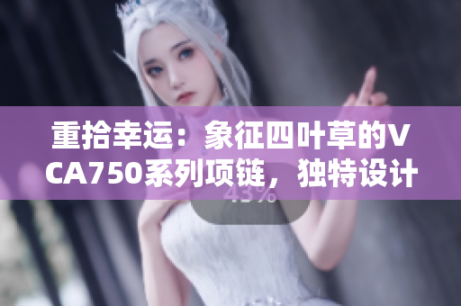 重拾幸運：象征四葉草的VCA750系列項鏈，獨特設計與精湛工藝的完美結合