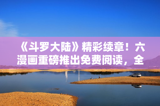 《斗羅大陸》精彩續(xù)章！六漫畫重磅推出免費(fèi)閱讀，全新劇情火爆上線！