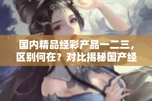 國(guó)內(nèi)精品經(jīng)彩產(chǎn)品一二三，區(qū)別何在？對(duì)比揭秘國(guó)產(chǎn)經(jīng)彩產(chǎn)品的差異
