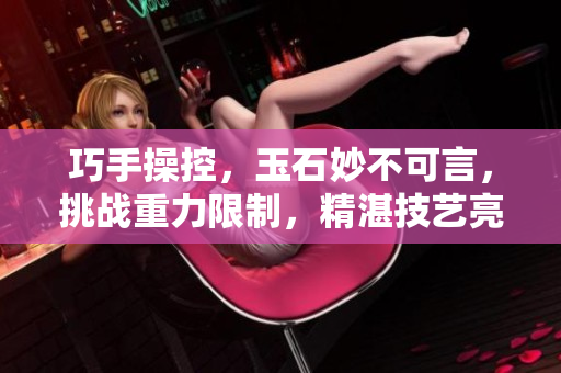 巧手操控，玉石妙不可言，挑戰(zhàn)重力限制，精湛技藝亮相。