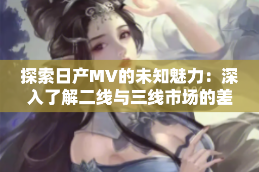 探索日產(chǎn)MV的未知魅力：深入了解二線與三線市場的差異