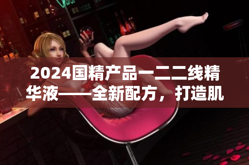 2024國(guó)精產(chǎn)品一二二線精華液——全新配方，打造肌膚煥顏