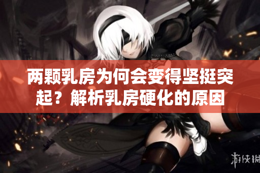 兩顆乳房為何會(huì)變得堅(jiān)挺突起？解析乳房硬化的原因