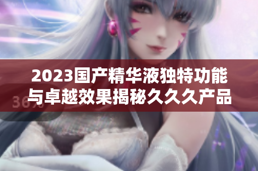 2023國產(chǎn)精華液獨(dú)特功能與卓越效果揭秘久久久產(chǎn)品特色解析