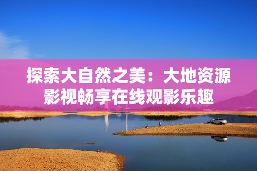 探索大自然之美：大地資源影視暢享在線觀影樂(lè)趣
