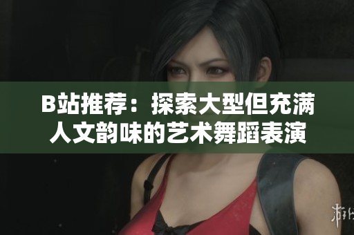 B站推薦：探索大型但充滿人文韻味的藝術(shù)舞蹈表演