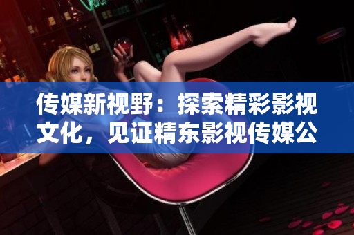傳媒新視野：探索精彩影視文化，見(jiàn)證精東影視傳媒公司的文化管理之路