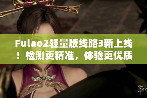 Fulao2輕量版線路3新上線！檢測(cè)更精準(zhǔn)，體驗(yàn)更優(yōu)質(zhì)！