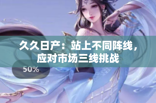 久久日產(chǎn)：站上不同陣線，應(yīng)對市場三線挑戰(zhàn)