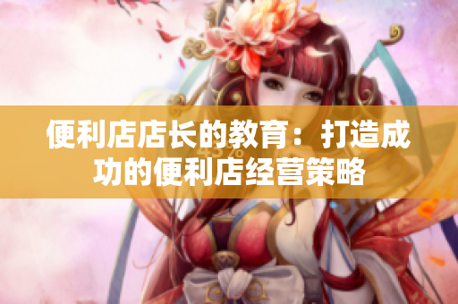 便利店店長(zhǎng)的教育：打造成功的便利店經(jīng)營(yíng)策略