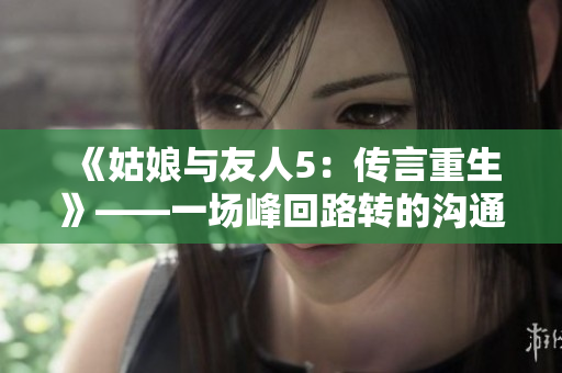 《姑娘與友人5：傳言重生》——一場(chǎng)峰回路轉(zhuǎn)的溝通大戲