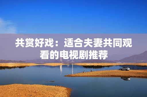 共賞好戲：適合夫妻共同觀看的電視劇推薦