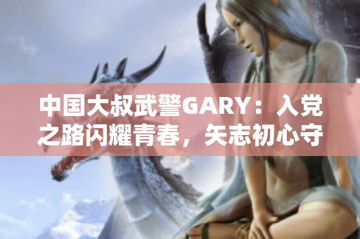 中國大叔武警GARY：入黨之路閃耀青春，矢志初心守護國家安全