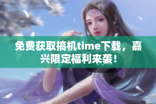 免費(fèi)獲取搞機(jī)time下載，嘉興限定福利來(lái)襲！