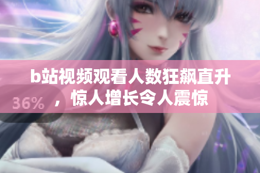 b站視頻觀看人數(shù)狂飆直升，驚人增長令人震驚