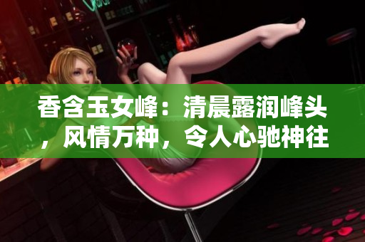 香含玉女峰：清晨露潤峰頭，風情萬種，令人心馳神往