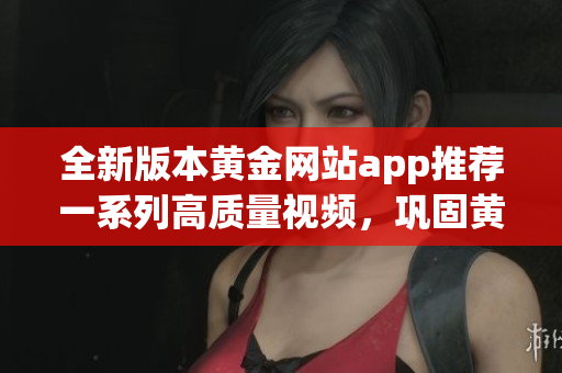 全新版本黃金網(wǎng)站app推薦一系列高質(zhì)量視頻，鞏固黃金投資技巧，實現(xiàn)財富增值