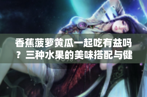 香蕉菠蘿黃瓜一起吃有益嗎？三種水果的美味搭配與健康好處