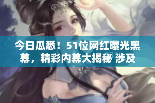 今日瓜悉！51位網(wǎng)紅曝光黑幕，精彩內(nèi)幕大揭秘 涉及驚人黑料揭露