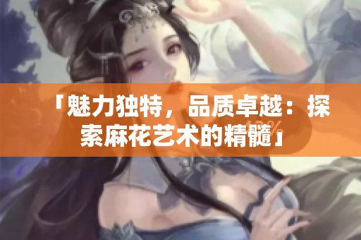 「魅力獨(dú)特，品質(zhì)卓越：探索麻花藝術(shù)的精髓」