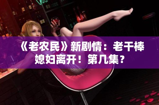 《老農(nóng)民》新劇情：老干棒媳婦離開！第幾集？