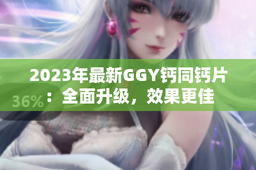 2023年最新GGY鈣同鈣片：全面升級(jí)，效果更佳