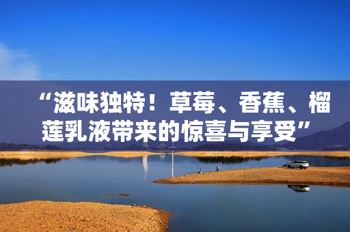 “滋味獨(dú)特！草莓、香蕉、榴蓮乳液帶來的驚喜與享受”
