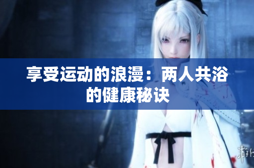 享受運(yùn)動的浪漫：兩人共浴的健康秘訣