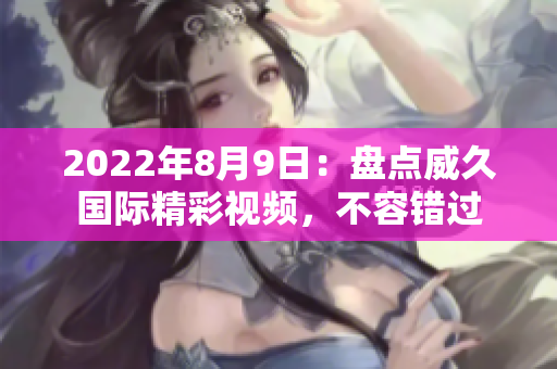 2022年8月9日：盤點威久國際精彩視頻，不容錯過
