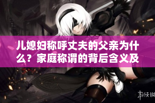 兒媳婦稱呼丈夫的父親為什么？家庭稱謂的背后含義及文化差異