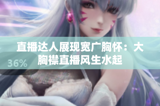 直播達人展現(xiàn)寬廣胸懷：大胸襟直播風(fēng)生水起