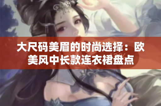 大尺碼美眉的時(shí)尚選擇：歐美風(fēng)中長(zhǎng)款連衣裙盤點(diǎn)