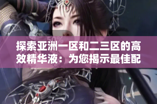 探索亞洲一區(qū)和二三區(qū)的高效精華液：為您揭示最佳配方的護(hù)膚神器