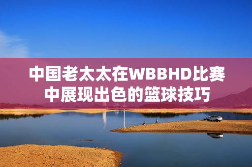 中國老太太在WBBHD比賽中展現(xiàn)出色的籃球技巧