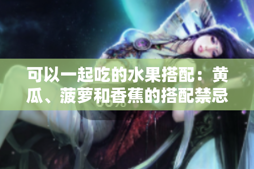可以一起吃的水果搭配：黃瓜、菠蘿和香蕉的搭配禁忌？