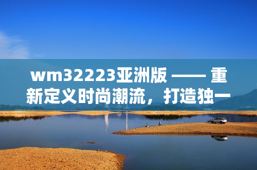 wm32223亞洲版 —— 重新定義時(shí)尚潮流，打造獨(dú)一無二的亞洲風(fēng)尚