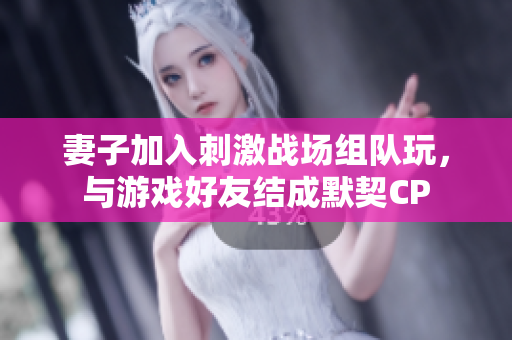 妻子加入刺激戰(zhàn)場組隊玩，與游戲好友結成默契CP
