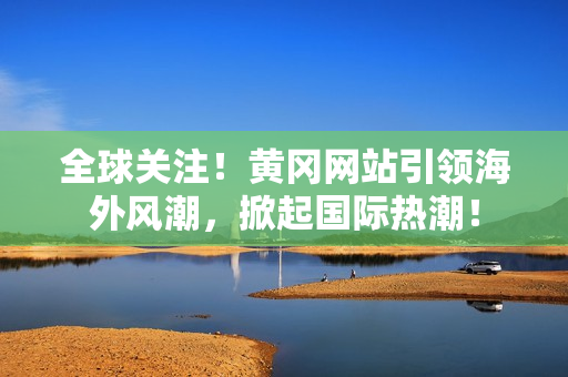 全球關(guān)注！黃岡網(wǎng)站引領(lǐng)海外風(fēng)潮，掀起國(guó)際熱潮！