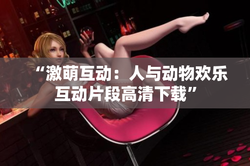 “激萌互動(dòng)：人與動(dòng)物歡樂互動(dòng)片段高清下載”