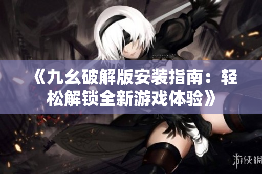 《九幺破解版安裝指南：輕松解鎖全新游戲體驗(yàn)》
