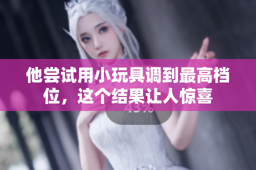 他嘗試用小玩具調(diào)到最高檔位，這個(gè)結(jié)果讓人驚喜